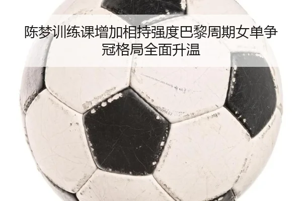 陈梦训练课增加相持强度巴黎周期女单争冠格局全面升温 | HTH